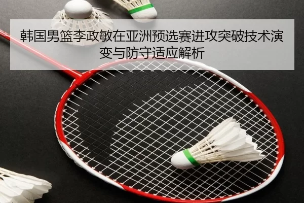 韩国男篮李政敏在亚洲预选赛进攻突破技术演变与防守适应解析